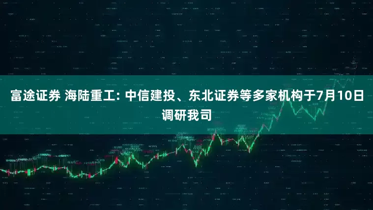 富途证券 海陆重工: 中信建投、东北证券等多家机构于7月10日调研我司