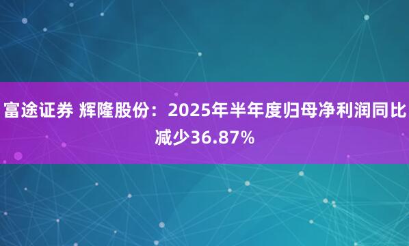 富途证券 辉隆股份：2025年半年度归母净利润同比减少36.87%