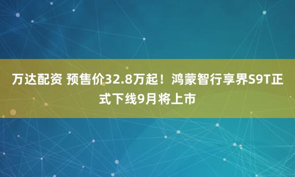 万达配资 预售价32.8万起！鸿蒙智行享界S9T正式下线9月将上市
