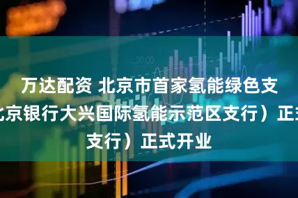 万达配资 北京市首家氢能绿色支行（北京银行大兴国际氢能示范区支行）正式开业