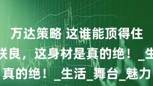 万达策略 这谁能顶得住嘛！宫胁咲良，这身材是真的绝！_生活_舞台_魅力