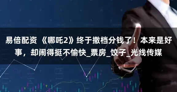 易倍配资 《哪吒2》终于撤档分钱了！本来是好事，却闹得挺不愉快_票房_饺子_光线传媒