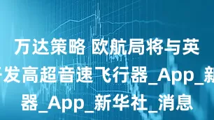 万达策略 欧航局将与英企合作开发高超音速飞行器_App_新华社_消息