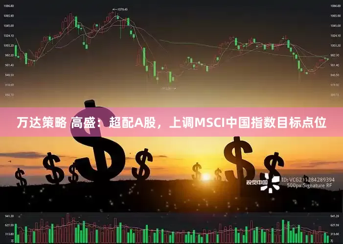 万达策略 高盛：超配A股，上调MSCI中国指数目标点位