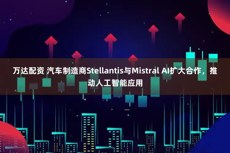 万达配资 汽车制造商Stellantis与Mistral AI扩大合作，推动人工智能应用