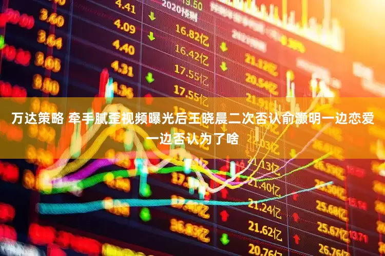 万达策略 牵手腻歪视频曝光后王晓晨二次否认俞灏明一边恋爱一边否认为了啥