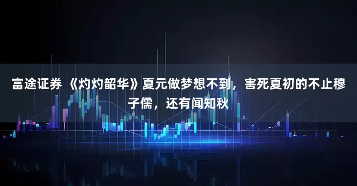 富途证券 《灼灼韶华》夏元做梦想不到，害死夏初的不止穆子儒，还有闻知秋