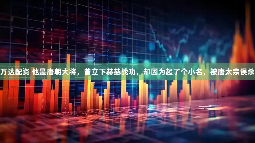 万达配资 他是唐朝大将，曾立下赫赫战功，却因为起了个小名，被唐太宗误杀