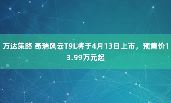 万达策略 奇瑞风云T9L将于4月13日上市，预售价13.99万元起