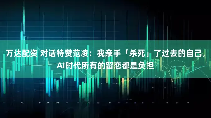 万达配资 对话特赞范凌：我亲手「杀死」了过去的自己，AI时代所有的留恋都是负担
